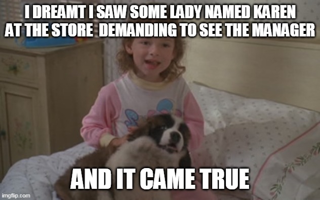 I dreamt I saw some lady named Karen at the store demanding to see the manager, and it came true | I DREAMT I SAW SOME LADY NAMED KAREN AT THE STORE  DEMANDING TO SEE THE MANAGER; AND IT CAME TRUE | image tagged in and it came true,memes,emily newton,beethoven,karen | made w/ Imgflip meme maker