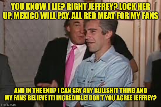 YOU KNOW I LIE? RIGHT JEFFREY? LOCK HER UP, MEXICO WILL PAY, ALL RED MEAT FOR MY FANS AND IN THE END? I CAN SAY ANY BULLSHIT THING AND MY FA | made w/ Imgflip meme maker