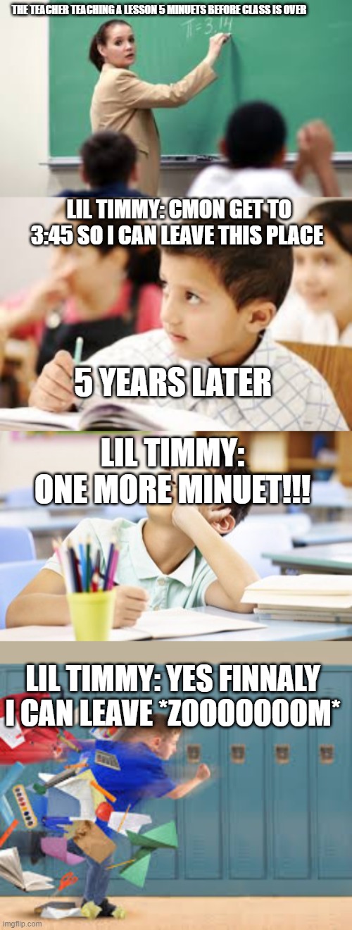 the time it takes for class to end | THE TEACHER TEACHING A LESSON 5 MINUETS BEFORE CLASS IS OVER; LIL TIMMY: CMON GET TO 3:45 SO I CAN LEAVE THIS PLACE; 5 YEARS LATER; LIL TIMMY: ONE MORE MINUET!!! LIL TIMMY: YES FINNALY I CAN LEAVE *ZOOOOOOOM* | image tagged in class | made w/ Imgflip meme maker