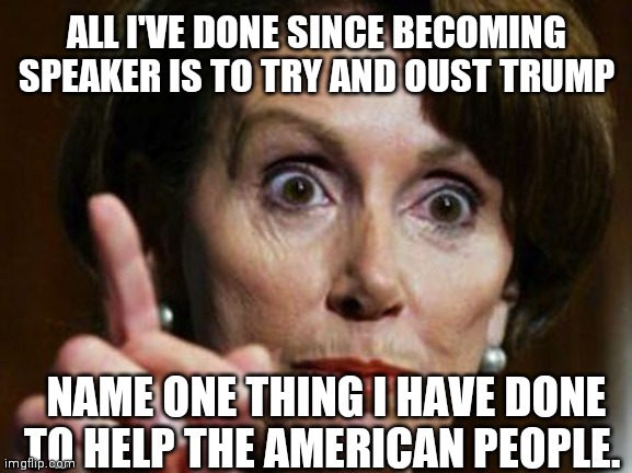 Nancy Pelosi No Spending Problem | ALL I'VE DONE SINCE BECOMING SPEAKER IS TO TRY AND OUST TRUMP; NAME ONE THING I HAVE DONE TO HELP THE AMERICAN PEOPLE. | image tagged in nancy pelosi no spending problem | made w/ Imgflip meme maker