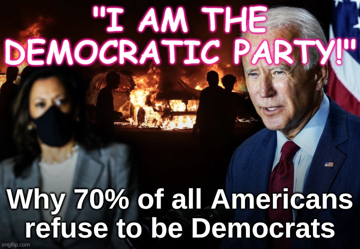 Democrats - why 70% of Americans refuse to be Democrats | "I AM THE DEMOCRATIC PARTY!"; Why 70% of all Americans refuse to be Democrats | image tagged in biden harris election 2020 democrats,republicans,election,democrat,patriotism,usa | made w/ Imgflip meme maker
