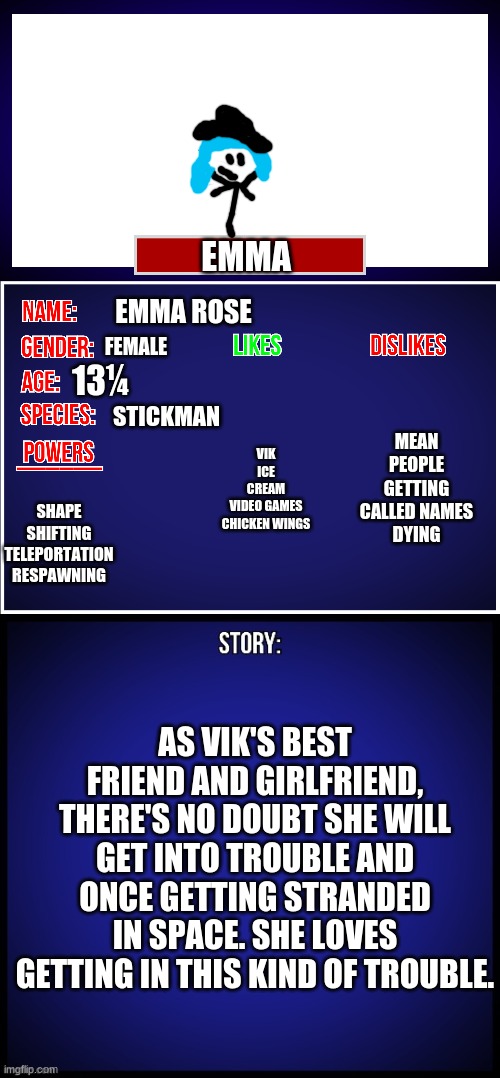 There's Emma | EMMA; EMMA ROSE; FEMALE; MEAN PEOPLE
GETTING CALLED NAMES
DYING; 13¼; VIK
ICE CREAM
VIDEO GAMES
CHICKEN WINGS; STICKMAN; SHAPE SHIFTING TELEPORTATION RESPAWNING; AS VIK'S BEST FRIEND AND GIRLFRIEND, THERE'S NO DOUBT SHE WILL GET INTO TROUBLE AND ONCE GETTING STRANDED IN SPACE. SHE LOVES GETTING IN THIS KIND OF TROUBLE. | image tagged in oc full showcase,stick figure,stickman | made w/ Imgflip meme maker