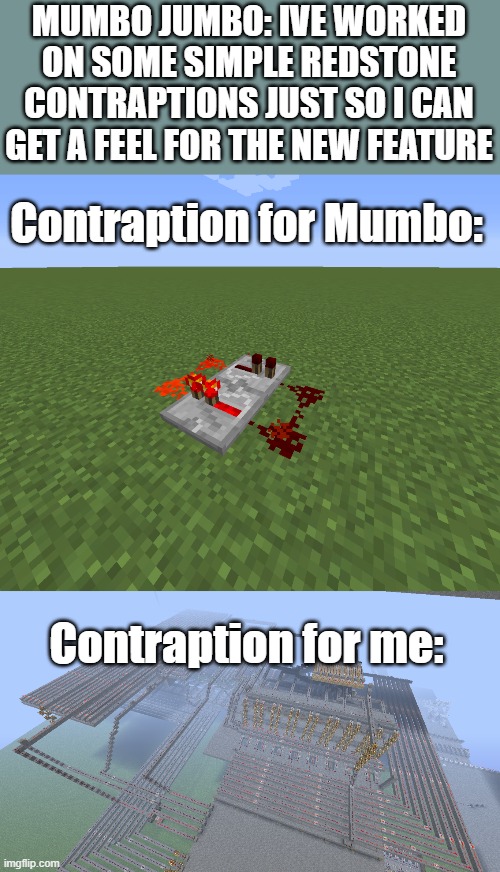 F | MUMBO JUMBO: IVE WORKED ON SOME SIMPLE REDSTONE CONTRAPTIONS JUST SO I CAN GET A FEEL FOR THE NEW FEATURE; Contraption for Mumbo:; Contraption for me: | image tagged in minecraft | made w/ Imgflip meme maker