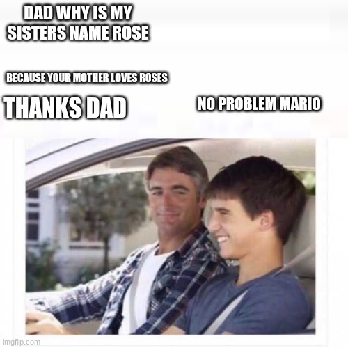untitled image | DAD WHY IS MY SISTERS NAME ROSE; BECAUSE YOUR MOTHER LOVES ROSES; NO PROBLEM MARIO; THANKS DAD | image tagged in dad why is my sister named rose | made w/ Imgflip meme maker