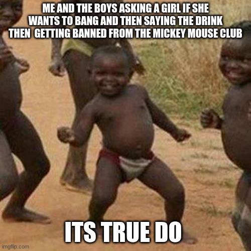 Third World Success Kid Meme | ME AND THE BOYS ASKING A GIRL IF SHE WANTS TO BANG AND THEN SAYING THE DRINK THEN  GETTING BANNED FROM THE MICKEY MOUSE CLUB; ITS TRUE DO | image tagged in memes,third world success kid | made w/ Imgflip meme maker