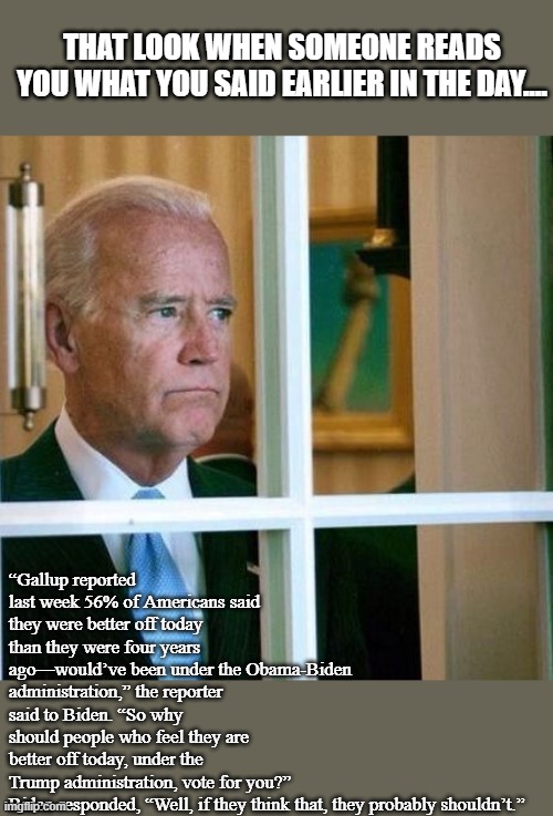 So this week "I'm running for the Senate" and y'all need to vote for Trump.  Ok. | THAT LOOK WHEN SOMEONE READS YOU WHAT YOU SAID EARLIER IN THE DAY.... “Gallup reported last week 56% of Americans said they were better off today than they were four years ago—would’ve been under the Obama-Biden administration,” the reporter said to Biden. “So why should people who feel they are better off today, under the Trump administration, vote for you?”

Biden responded, “Well, if they think that, they probably shouldn’t.” | image tagged in sad joe biden,funny,politics | made w/ Imgflip meme maker