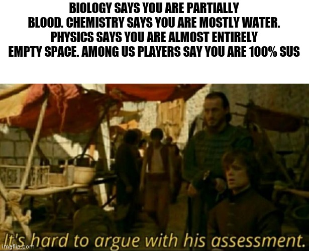 it is hard to argue with his assessment | BIOLOGY SAYS YOU ARE PARTIALLY BLOOD. CHEMISTRY SAYS YOU ARE MOSTLY WATER. PHYSICS SAYS YOU ARE ALMOST ENTIRELY EMPTY SPACE. AMONG US PLAYERS SAY YOU ARE 100% SUS | image tagged in it is hard to argue with his assessment | made w/ Imgflip meme maker