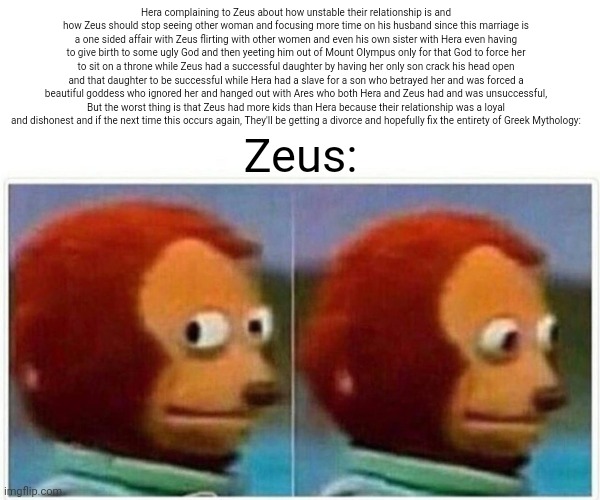 Monkey Puppet Meme | Hera complaining to Zeus about how unstable their relationship is and how Zeus should stop seeing other woman and focusing more time on his husband since this marriage is a one sided affair with Zeus flirting with other women and even his own sister with Hera even having to give birth to some ugly God and then yeeting him out of Mount Olympus only for that God to force her to sit on a throne while Zeus had a successful daughter by having her only son crack his head open and that daughter to be successful while Hera had a slave for a son who betrayed her and was forced a beautiful goddess who ignored her and hanged out with Ares who both Hera and Zeus had and was unsuccessful, But the worst thing is that Zeus had more kids than Hera because their relationship was a loyal and dishonest and if the next time this occurs again, They'll be getting a divorce and hopefully fix the entirety of Greek Mythology:; Zeus: | image tagged in memes,monkey puppet | made w/ Imgflip meme maker