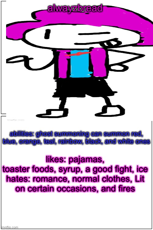 a quick alwayzbread refresh | alwayzbread; abilities: ghost summoning can summon red, blue, orange, teal, rainbow, black, and white ones; likes: pajamas, toaster foods, syrup, a good fight, ice

hates: romance, normal clothes, Lit on certain occasions, and fires | made w/ Imgflip meme maker