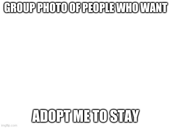 Dunno | GROUP PHOTO OF PEOPLE WHO WANT; ADOPT ME TO STAY | image tagged in blank white template,roblox,memes,funny,remove | made w/ Imgflip meme maker
