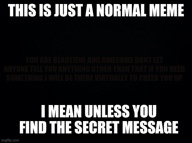 Comment the secret message | THIS IS JUST A NORMAL MEME; YOU ARE BEAUTIFUL AND AWESOME DONT LET ANYONE TELL YOU ANYTHING OTHER THAN THAT IF YOU NEED SOMETHING I WILL BE THERE VIRTUALLY TO CHEER YOU UP; I MEAN UNLESS YOU FIND THE SECRET MESSAGE | image tagged in black background | made w/ Imgflip meme maker