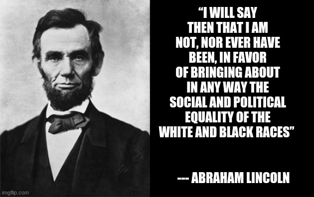 quotable abe lincoln | “I WILL SAY THEN THAT I AM NOT, NOR EVER HAVE BEEN, IN FAVOR OF BRINGING ABOUT IN ANY WAY THE SOCIAL AND POLITICAL EQUALITY OF THE WHITE AND | image tagged in quotable abe lincoln | made w/ Imgflip meme maker