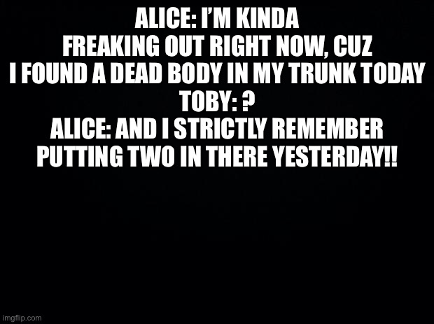 Black background | ALICE: I’M KINDA FREAKING OUT RIGHT NOW, CUZ I FOUND A DEAD BODY IN MY TRUNK TODAY
TOBY: ?
ALICE: AND I STRICTLY REMEMBER PUTTING TWO IN THERE YESTERDAY!! | image tagged in black background | made w/ Imgflip meme maker