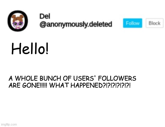 Del Announcement | Hello! A WHOLE BUNCH OF USERS' FOLLOWERS ARE GONE!!!!! WHAT HAPPENED?!?!?!?!?!?! | image tagged in del announcement | made w/ Imgflip meme maker