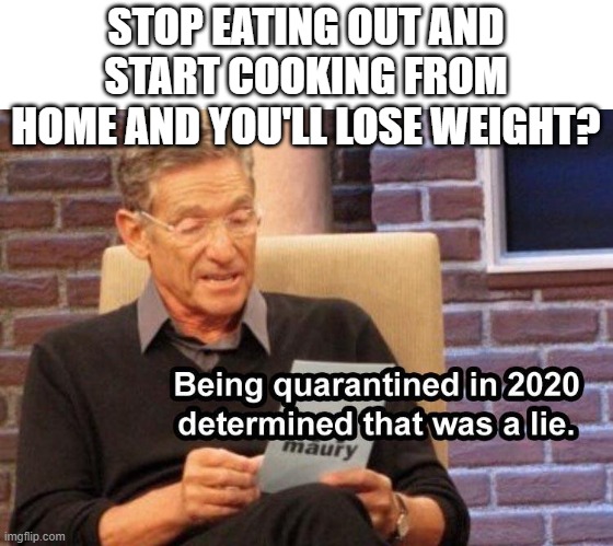 Lets see the result Maury | STOP EATING OUT AND START COOKING FROM HOME AND YOU'LL LOSE WEIGHT? | image tagged in maury lie detector,2020 sucks | made w/ Imgflip meme maker