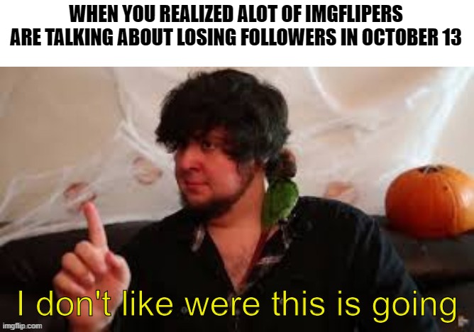 guys, what is going on today? i might have to get rid of the dare me post now | WHEN YOU REALIZED ALOT OF IMGFLIPERS ARE TALKING ABOUT LOSING FOLLOWERS IN OCTOBER 13 | image tagged in i don't like where this is going,gotanypain | made w/ Imgflip meme maker