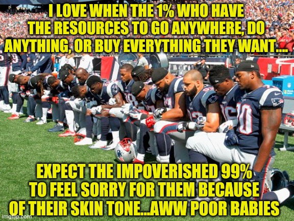 Maybe pacifiers should become part of football's attire? | I LOVE WHEN THE 1% WHO HAVE THE RESOURCES TO GO ANYWHERE, DO ANYTHING, OR BUY EVERYTHING THEY WANT.... EXPECT THE IMPOVERISHED 99% TO FEEL SORRY FOR THEM BECAUSE OF THEIR SKIN TONE...AWW POOR BABIES | image tagged in football players kneeling,arrogant rich man | made w/ Imgflip meme maker