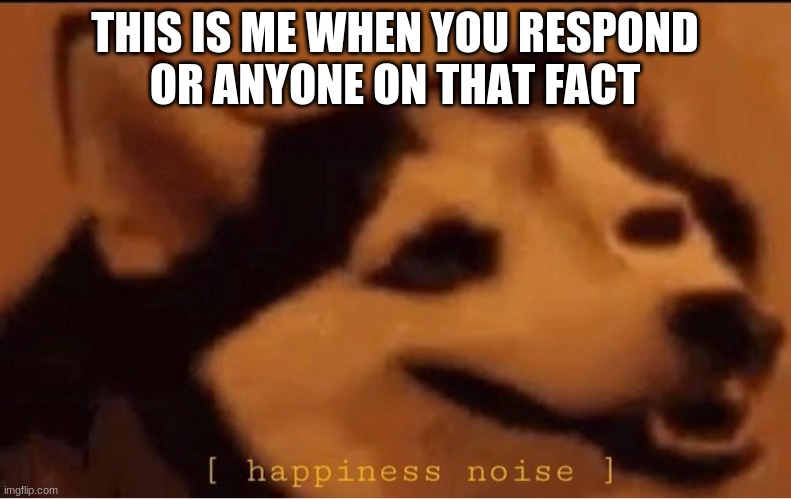 happines noise | THIS IS ME WHEN YOU RESPOND
OR ANYONE ON THAT FACT | image tagged in happines noise | made w/ Imgflip meme maker
