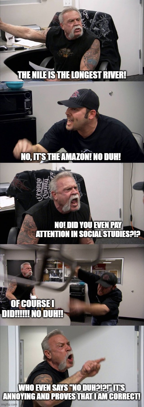 American Chopper Argument | THE NILE IS THE LONGEST RIVER! NO, IT'S THE AMAZON! NO DUH! NO! DID YOU EVEN PAY ATTENTION IN SOCIAL STUDIES?!? OF COURSE I DID!!!!!! NO DUH!! WHO EVEN SAYS "NO DUH?!?!" IT'S ANNOYING AND PROVES THAT I AM CORRECT! | image tagged in memes,american chopper argument | made w/ Imgflip meme maker