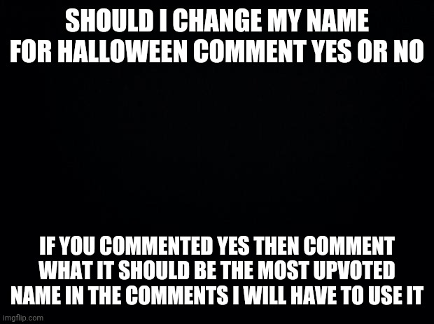 I hope I dont regret this | SHOULD I CHANGE MY NAME FOR HALLOWEEN COMMENT YES OR NO; IF YOU COMMENTED YES THEN COMMENT WHAT IT SHOULD BE THE MOST UPVOTED NAME IN THE COMMENTS I WILL HAVE TO USE IT | image tagged in black background | made w/ Imgflip meme maker