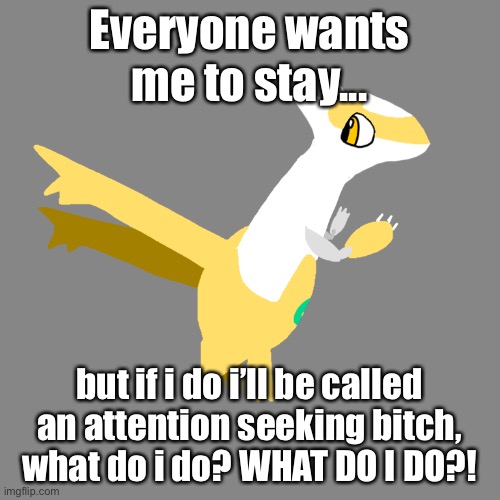 Everyone wants me to stay... but if i do i’ll be called an attention seeking bitch, what do i do? WHAT DO I DO?! | made w/ Imgflip meme maker