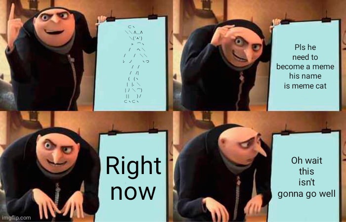 Gru's meme | ⊂ヽ
　 ＼＼ Λ＿Λ 
　　 ＼( 'ㅅ' ) 
　　　 >　⌒ヽ
　　　/ 　 へ ＼ 
　　 /　　/　＼＼ 
　　 ﾚ　ノ　　 ヽつ
　　/　/
　 /　/|
　(　(ヽ
　|　|、＼
　| 丿 ＼ ⌒)
　| |　　) /
⊂ヽ⊂ヽ; Pls he need to become a meme his name is meme cat; Right now; Oh wait this isn't gonna go well | image tagged in memes,gru's plan | made w/ Imgflip meme maker