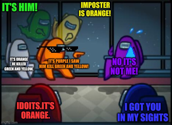 Among us blame | IT'S HIM! IMPOSTER IS ORANGE! IT'S ORANGE HE KILLED GREEN AND YELLOW. IT'S PURPLE I SAW HIM KILL GREEN AND YELLOW! NO IT'S NOT ME! IDOITS.IT'S ORANGE. I GOT YOU IN MY SIGHTS | image tagged in among us blame | made w/ Imgflip meme maker