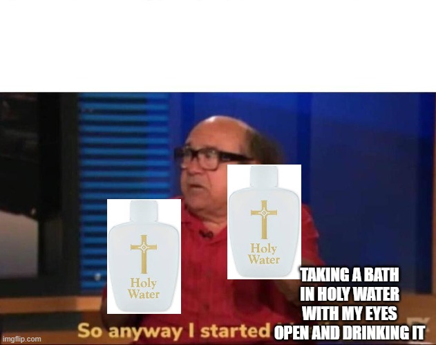 I need the crucifix and the bible | TAKING A BATH IN HOLY WATER WITH MY EYES OPEN AND DRINKING IT | image tagged in so anyway i started blasting,funny memes,holy water | made w/ Imgflip meme maker