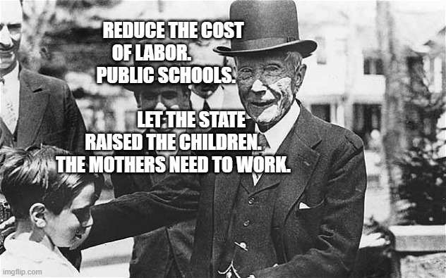 John D. Rockefeller | REDUCE THE COST OF LABOR.                PUBLIC SCHOOLS.       
                            LET THE STATE RAISED THE CHILDREN.  THE MOTHERS NEED TO WORK. | image tagged in john d rockefeller | made w/ Imgflip meme maker