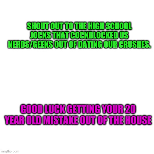 Blank Transparent Square | SHOUT OUT TO THE HIGH SCHOOL JOCKS THAT COCKBLOCKED US NERDS/GEEKS OUT OF DATING OUR CRUSHES. GOOD LUCK GETTING YOUR 20 YEAR OLD MISTAKE OUT OF THE HOUSE | image tagged in memes,blank transparent square | made w/ Imgflip meme maker