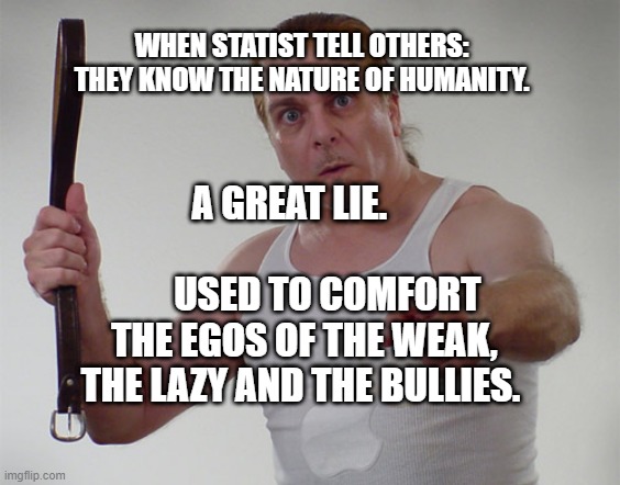 Wife beater1 | WHEN STATIST TELL OTHERS: THEY KNOW THE NATURE OF HUMANITY. A GREAT LIE.                                 USED TO COMFORT THE EGOS OF THE WEAK, THE LAZY AND THE BULLIES. | image tagged in wife beater1 | made w/ Imgflip meme maker