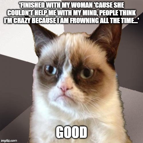 Musically Malicious Grumpy Cat | 'FINISHED WITH MY WOMAN 'CAUSE SHE COULDN'T HELP ME WITH MY MIND, PEOPLE THINK I'M CRAZY BECAUSE I AM FROWNING ALL THE TIME...'; GOOD | image tagged in musically malicious grumpy cat,grumpy cat,memes,cats,black sabbath,ozzy osbourne | made w/ Imgflip meme maker
