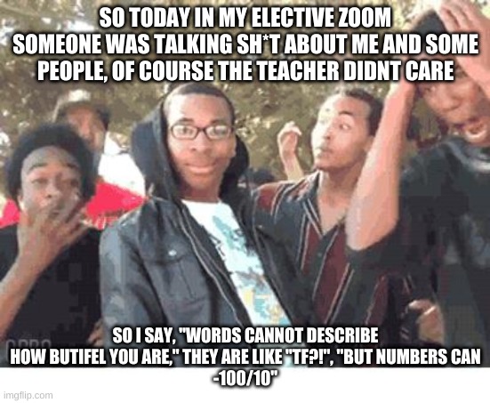 OOOOHHHH!!!! | SO TODAY IN MY ELECTIVE ZOOM SOMEONE WAS TALKING SH*T ABOUT ME AND SOME PEOPLE, OF COURSE THE TEACHER DIDNT CARE; SO I SAY, "WORDS CANNOT DESCRIBE HOW BUTIFEL YOU ARE," THEY ARE LIKE "TF?!", "BUT NUMBERS CAN
-100/10" | image tagged in oooohhhh | made w/ Imgflip meme maker