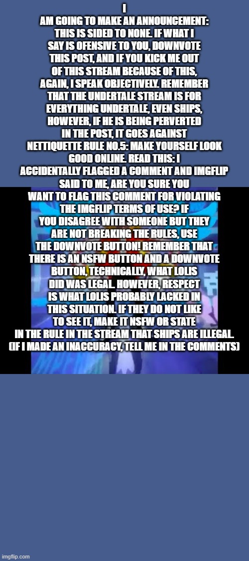 I've came to make an announcement | I AM GOING TO MAKE AN ANNOUNCEMENT: THIS IS SIDED TO NONE. IF WHAT I SAY IS OFENSIVE TO YOU, DOWNVOTE THIS POST, AND IF YOU KICK ME OUT OF THIS STREAM BECAUSE OF THIS, AGAIN, I SPEAK OBJECTIVELY. REMEMBER THAT THE UNDERTALE STREAM IS FOR EVERYTHING UNDERTALE, EVEN SHIPS, HOWEVER, IF HE IS BEING PERVERTED IN THE POST, IT GOES AGAINST NETTIQUETTE RULE NO.5: MAKE YOURSELF LOOK GOOD ONLINE. READ THIS: I ACCIDENTALLY FLAGGED A COMMENT AND IMGFLIP SAID TO ME, ARE YOU SURE YOU WANT TO FLAG THIS COMMENT FOR VIOLATING THE IMGFLIP TERMS OF USE? IF YOU DISAGREE WITH SOMEONE BUT THEY ARE NOT BREAKING THE RULES, USE THE DOWNVOTE BUTTON! REMEMBER THAT THERE IS AN NSFW BUTTON AND A DOWNVOTE BUTTON, TECHNICALLY, WHAT LOLIS DID WAS LEGAL. HOWEVER, RESPECT IS WHAT LOLIS PROBABLY LACKED IN THIS SITUATION. IF THEY DO NOT LIKE TO SEE IT, MAKE IT NSFW OR STATE IN THE RULE IN THE STREAM THAT SHIPS ARE ILLEGAL.
(IF I MADE AN INACCURACY, TELL ME IN THE COMMENTS) | image tagged in memes | made w/ Imgflip meme maker