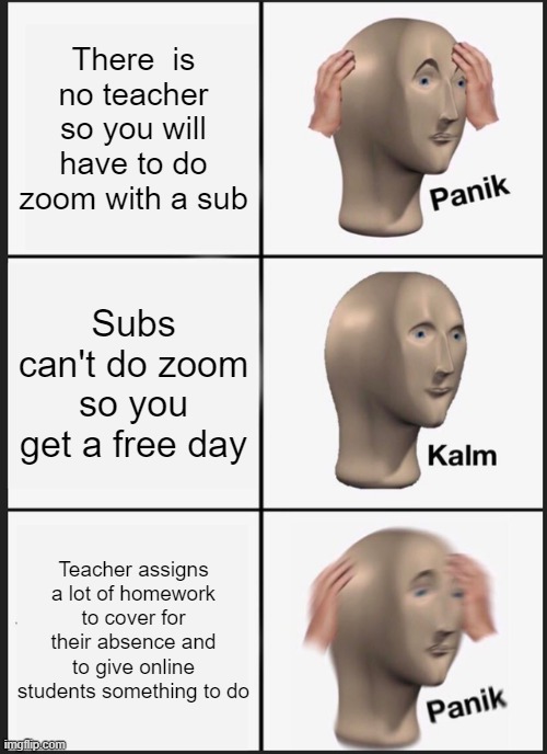 Panik Kalm Panik Meme | There  is no teacher so you will have to do zoom with a sub; Subs can't do zoom so you get a free day; Teacher assigns a lot of homework to cover for their absence and to give online students something to do | image tagged in memes,panik kalm panik | made w/ Imgflip meme maker