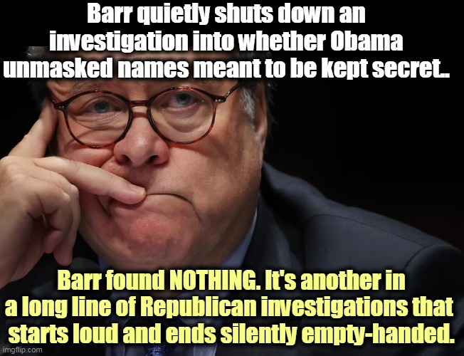 Republicans are such phonies. They yell and shout "gotcha," waste endless taxpayers' money and find NOTHING. | Barr quietly shuts down an investigation into whether Obama unmasked names meant to be kept secret.. Barr found NOTHING. It's another in a long line of Republican investigations that 
starts loud and ends silently empty-handed. | image tagged in william barr challenges the law and the law wins,gop,republicans,phony,accused,obama | made w/ Imgflip meme maker