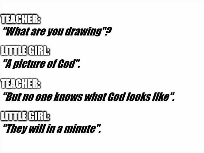Asked and answered. | TEACHER:; "What are you drawing"? LITTLE GIRL:; "A picture of God". TEACHER:; "But no one knows what God looks like". LITTLE GIRL:; "They will in a minute". | image tagged in god,art,education,awesome | made w/ Imgflip meme maker