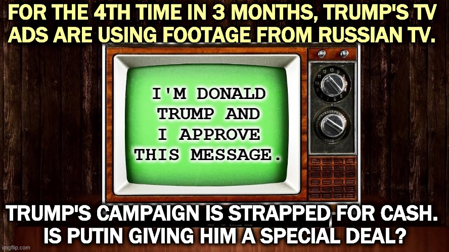 Whatever happened to "Buy American?" | FOR THE 4TH TIME IN 3 MONTHS, TRUMP'S TV 
ADS ARE USING FOOTAGE FROM RUSSIAN TV. I'M DONALD TRUMP AND I APPROVE THIS MESSAGE. TRUMP'S CAMPAIGN IS STRAPPED FOR CASH. 
IS PUTIN GIVING HIM A SPECIAL DEAL? | image tagged in trump,tv,russia,putin,commercials | made w/ Imgflip meme maker