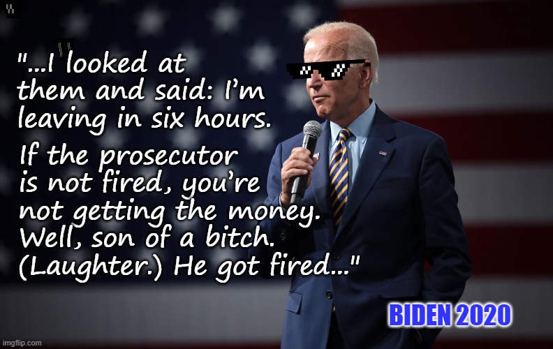 Biden 2020 | "...I looked at them and said: I’m leaving in six hours. If the prosecutor is not fired, you’re not getting the money. Well, son of a bitch. (Laughter.) He got fired..."; BIDEN 2020 | image tagged in biden speaks | made w/ Imgflip meme maker