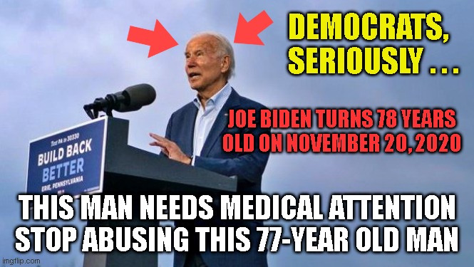 DEMOCRATS,
SERIOUSLY . . . JOE BIDEN TURNS 78 YEARS
OLD ON NOVEMBER 20, 2020; THIS MAN NEEDS MEDICAL ATTENTION
STOP ABUSING THIS 77-YEAR OLD MAN | made w/ Imgflip meme maker