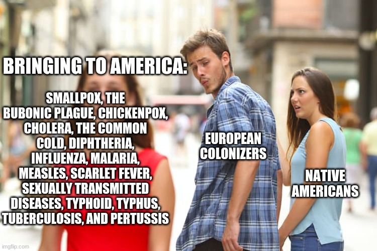 idk what to title this | BRINGING TO AMERICA:; SMALLPOX, THE BUBONIC PLAGUE, CHICKENPOX, CHOLERA, THE COMMON COLD, DIPHTHERIA, INFLUENZA, MALARIA, MEASLES, SCARLET FEVER, SEXUALLY TRANSMITTED DISEASES, TYPHOID, TYPHUS, TUBERCULOSIS, AND PERTUSSIS; EUROPEAN COLONIZERS; NATIVE AMERICANS | image tagged in memes,distracted boyfriend,apush,history | made w/ Imgflip meme maker