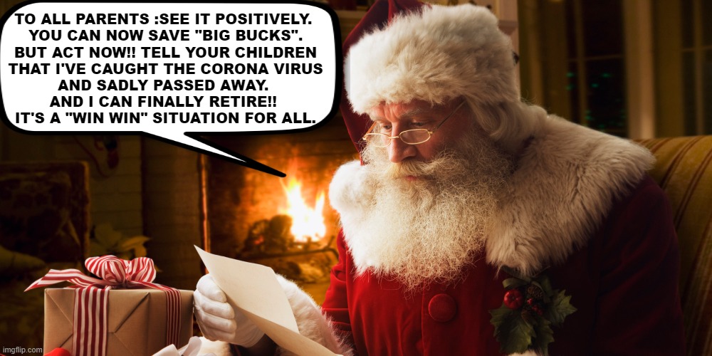 Act now, christmas is coming !!! | TO ALL PARENTS :SEE IT POSITIVELY. 
YOU CAN NOW SAVE "BIG BUCKS".
BUT ACT NOW!! TELL YOUR CHILDREN
THAT I'VE CAUGHT THE CORONA VIRUS
AND SADLY PASSED AWAY. 
AND I CAN FINALLY RETIRE!! 
IT'S A "WIN WIN" SITUATION FOR ALL. | image tagged in funny,meme,santa claus,christmas,parents,save | made w/ Imgflip meme maker