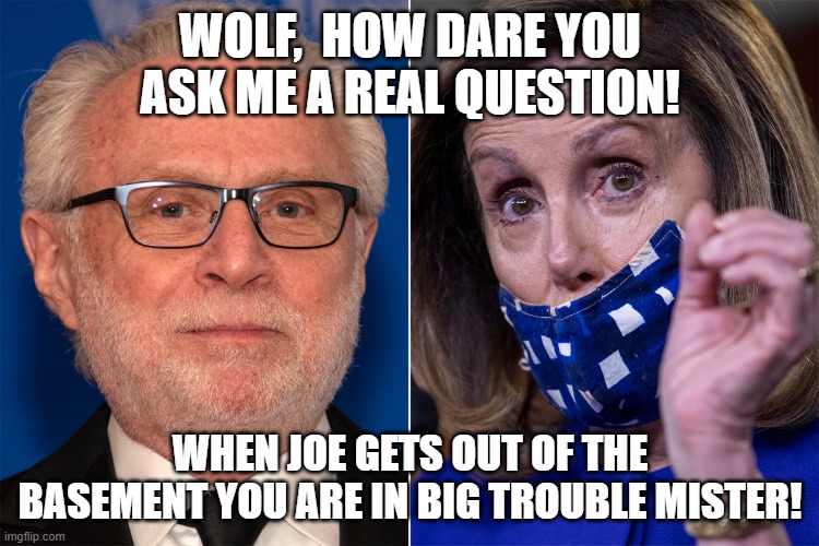 Wolf asks Ms. Pelosi a real question. | WOLF,  HOW DARE YOU ASK ME A REAL QUESTION! WHEN JOE GETS OUT OF THE BASEMENT YOU ARE IN BIG TROUBLE MISTER! | image tagged in liberal hypocrisy,main stream media,democratic socialism | made w/ Imgflip meme maker