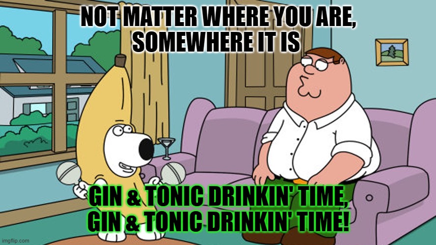 GNT | NOT MATTER WHERE YOU ARE,
SOMEWHERE IT IS; GIN & TONIC DRINKIN' TIME,
GIN & TONIC DRINKIN' TIME! | image tagged in memes,fun,drinking | made w/ Imgflip meme maker