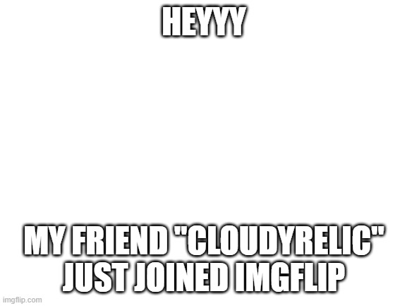 he's gonna post go follow him if you like his memes ;) | HEYYY; MY FRIEND "CLOUDYRELIC" JUST JOINED IMGFLIP | image tagged in blank white template,my friend joined,imgflip,wow | made w/ Imgflip meme maker