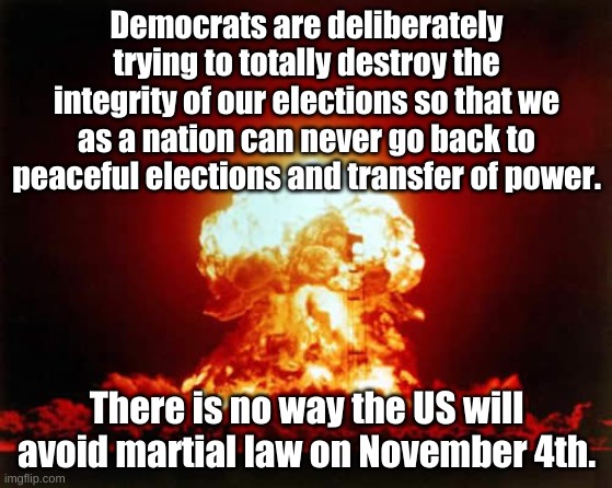Unless Trump gets 70% of the in person vote on Nov 3rd........ | Democrats are deliberately trying to totally destroy the integrity of our elections so that we as a nation can never go back to peaceful elections and transfer of power. There is no way the US will avoid martial law on November 4th. | image tagged in memes,nuclear explosion | made w/ Imgflip meme maker