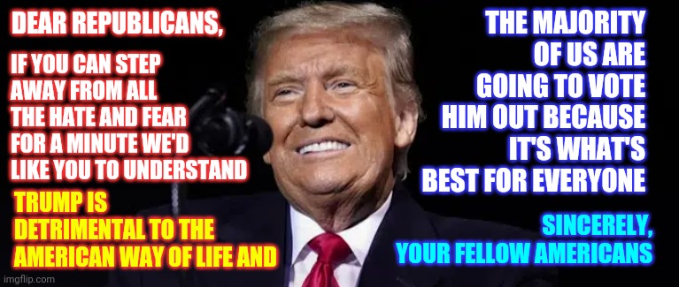 Why Would You Need To Pardon Yourself If You Haven't Done Anything Illegal? | THE MAJORITY OF US ARE GOING TO VOTE HIM OUT BECAUSE IT'S WHAT'S BEST FOR EVERYONE; DEAR REPUBLICANS, IF YOU CAN STEP AWAY FROM ALL THE HATE AND FEAR FOR A MINUTE WE'D LIKE YOU TO UNDERSTAND; TRUMP IS DETRIMENTAL TO THE AMERICAN WAY OF LIFE AND; SINCERELY,
YOUR FELLOW AMERICANS | image tagged in memes,trump unfit unqualified dangerous,liar in chief,lock him up,traitor,the most disgusting man in the world | made w/ Imgflip meme maker