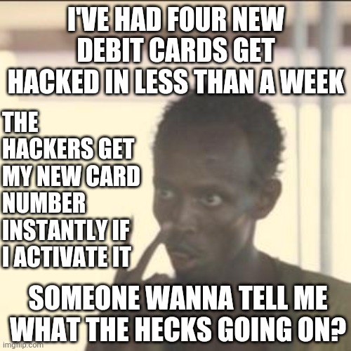 I Don't Get It | I'VE HAD FOUR NEW DEBIT CARDS GET HACKED IN LESS THAN A WEEK; THE HACKERS GET MY NEW CARD NUMBER INSTANTLY IF I ACTIVATE IT; SOMEONE WANNA TELL ME WHAT THE HECKS GOING ON? | image tagged in memes,look at me,hackers,hacked,wth,confused confusing confusion | made w/ Imgflip meme maker