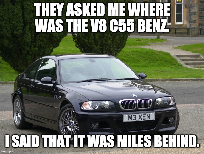 bmw m3 | THEY ASKED ME WHERE WAS THE V8 C55 BENZ. I SAID THAT IT WAS MILES BEHIND. | image tagged in bmw m3 | made w/ Imgflip meme maker