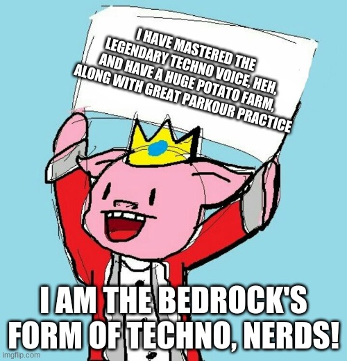 technoblade holding sign | I HAVE MASTERED THE LEGENDARY TECHNO VOICE, HEH, AND HAVE A HUGE POTATO FARM, ALONG WITH GREAT PARKOUR PRACTICE; I AM THE BEDROCK'S FORM OF TECHNO, NERDS! | image tagged in technoblade holding sign | made w/ Imgflip meme maker
